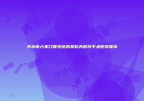 天水市六家口碑绝佳的鼻腔内微创手术医院推荐