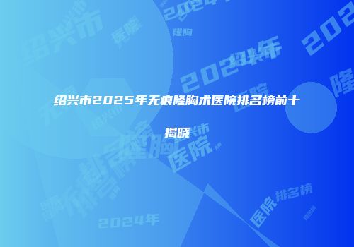 绍兴市2025年无痕隆胸术医院排名榜前十揭晓