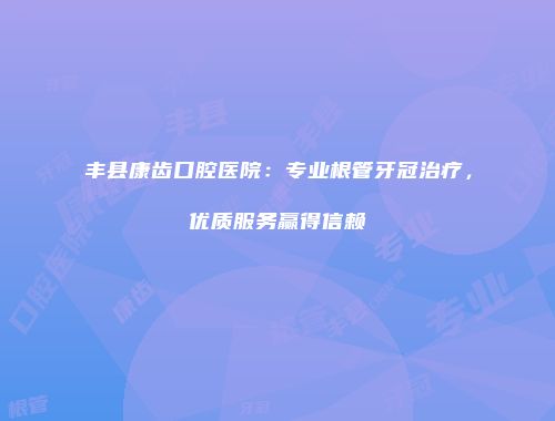 丰县康齿口腔医院：专业根管牙冠治疗，优质服务赢得信赖