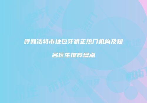 呼和浩特市地包牙矫正热门机构及知名医生推荐盘点