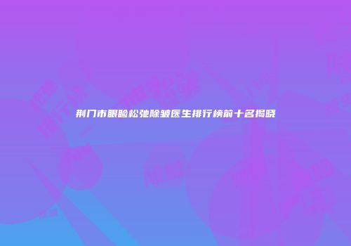荆门市眼睑松弛除皱医生排行榜前十名揭晓