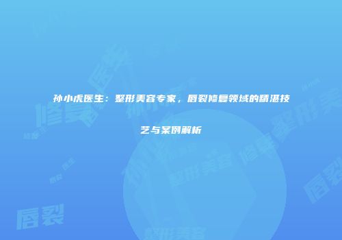 孙小虎医生：整形美容专家，唇裂修复领域的精湛技艺与案例解析