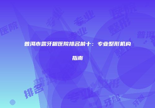 普洱市露牙龈医院排名前十：专业整形机构指南