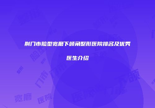 荆门市脸型宽磨下颌角整形医院排名及优秀医生介绍