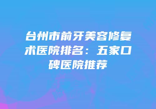 台州市前牙美容修复术医院排名：五家口碑医院推荐