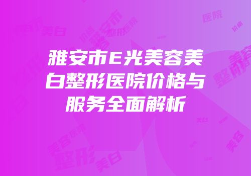 雅安市E光美容美白整形医院价格与服务全面解析
