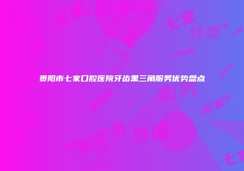 贵阳市七家口腔医院牙齿黑三角服务优势盘点