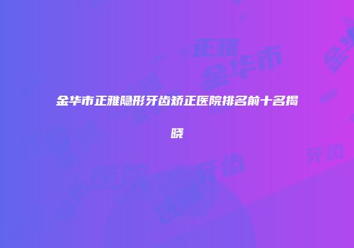 金华市正雅隐形牙齿矫正医院排名前十名揭晓