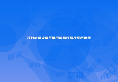开封市鼻尖扁平整形价格行情及医院推荐