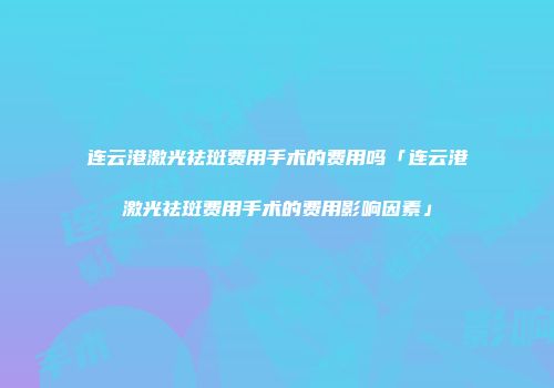 连云港激光祛斑费用手术的费用吗「连云港激光祛斑费用手术的费用影响因素」