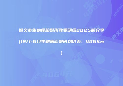 遵义市生物瘦脸整形收费明细2025版分享(12月-6月生物瘦脸整形均价为：4064元)
