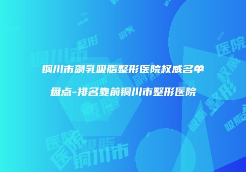 铜川市副乳吸脂整形医院权威名单盘点-排名靠前铜川市整形医院