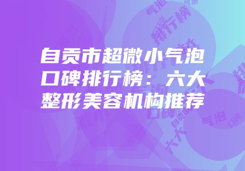 自贡市超微小气泡口碑排行榜：六大整形美容机构推荐