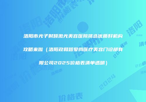 洛阳市光子射频激光美容医院挑选优质好机构攻略来啦（洛阳政和路爱尚医疗美容门诊部有限公司2025价格表清单透明）