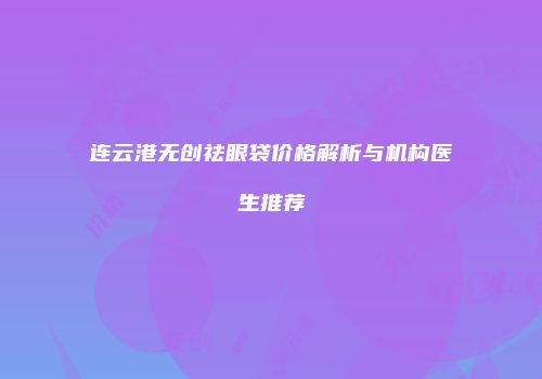 连云港无创祛眼袋价格解析与机构医生推荐