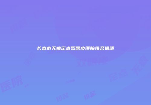 长春市无痕定点双眼皮医院排名揭晓
