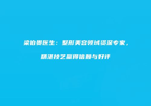 梁伯贵医生：整形美容领域资深专家，精湛技艺赢得信赖与好评