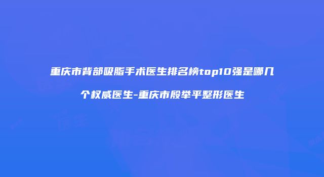重庆市背部吸脂手术医生排名榜top10强是哪几个权威医生-重庆市殷举平整形医生