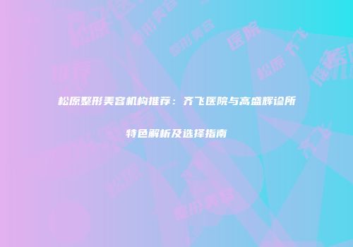 松原整形美容机构推荐：齐飞医院与高盛辉诊所特色解析及选择指南
