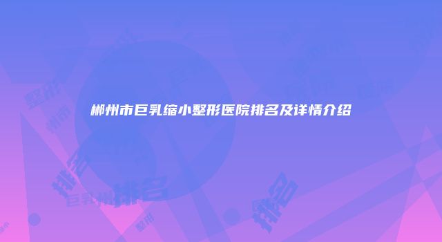 郴州市巨乳缩小整形医院排名及详情介绍