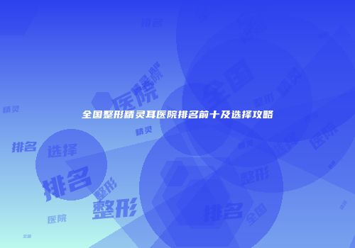 全国整形精灵耳医院排名前十及选择攻略