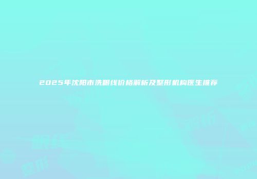 2025年沈阳市洗眼线价格解析及整形机构医生推荐