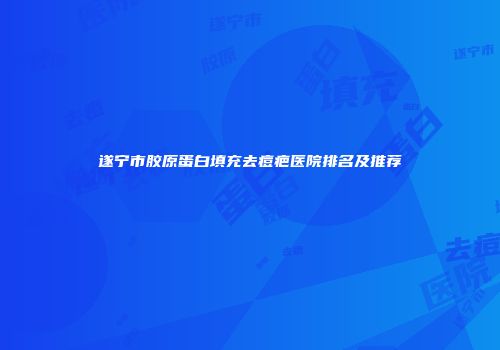 遂宁市胶原蛋白填充去痘疤医院排名及推荐