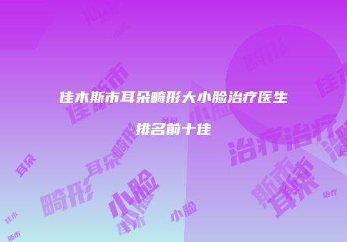 佳木斯市耳朵畸形大小脸治疗医生排名前十佳
