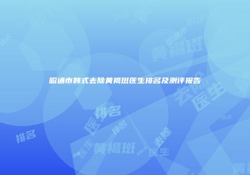 昭通市韩式去除黄褐斑医生排名及测评报告