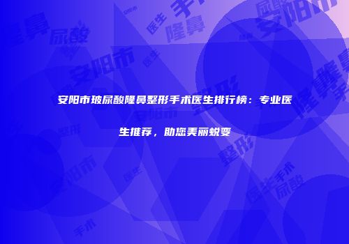 安阳市玻尿酸隆鼻整形手术医生排行榜：专业医生推荐，助您美丽蜕变