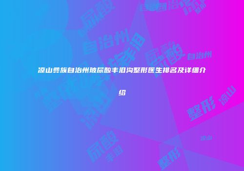 凉山彝族自治州玻尿酸丰泪沟整形医生排名及详细介绍