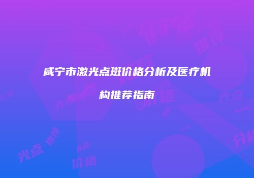 咸宁市激光点斑价格分析及医疗机构推荐指南