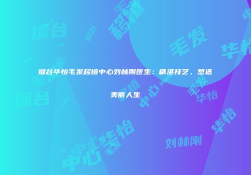 烟台华怡毛发移植中心刘林刚医生：精湛技艺，塑造美丽人生