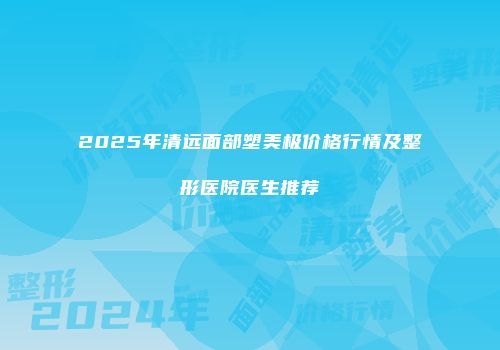 2025年清远面部塑美极价格行情及整形医院医生推荐