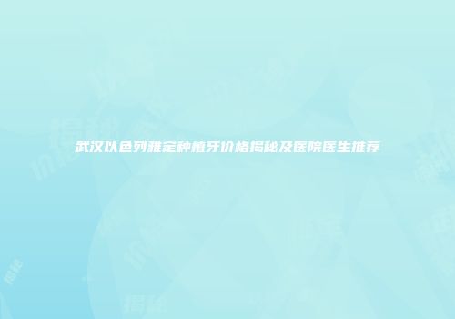 武汉以色列雅定种植牙价格揭秘及医院医生推荐