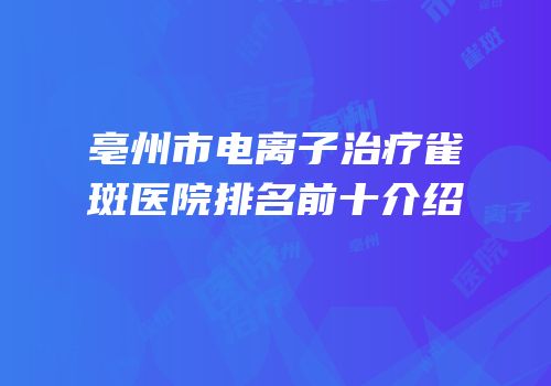 亳州市电离子治疗雀斑医院排名前十介绍