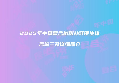 2025年中国复合树脂补牙医生排名前三及详细简介