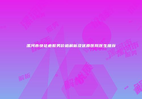 漯河市快祛疤服务价格解析及优质医院医生推荐