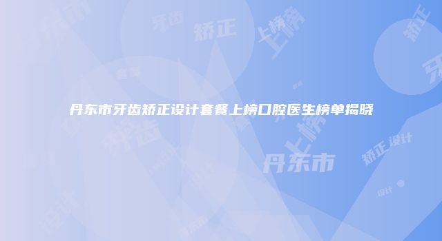丹东市牙齿矫正设计套餐上榜口腔医生榜单揭晓
