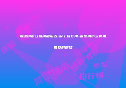 景德镇市立体绣眉前五-前十排行榜-景德镇市立体绣眉整形医院