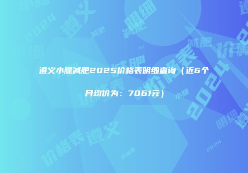 遵义小腿减肥2025价格表明细查询（近6个月均价为：7061元）