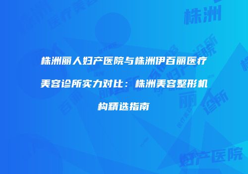 株洲丽人妇产医院与株洲伊百丽医疗美容诊所实力对比：株洲美容整形机构精选指南