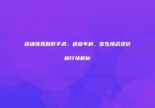 深圳猿耳整形手术：适宜年龄、医生排名及价格行情解析