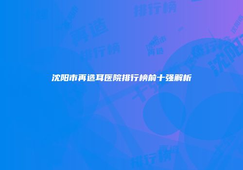沈阳市再造耳医院排行榜前十强解析