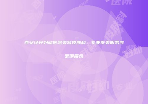 西安经开妇幼医院美容皮肤科：专业医美服务与案例展示