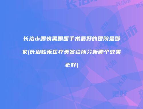 长治市眼袋黑眼圈手术最好的医院是哪家(长治松禾医疗美容诊所分析哪个效果更好)