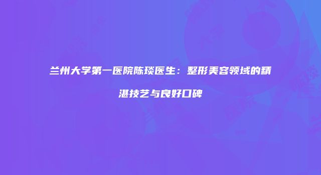 兰州大学第一医院陈琰医生：整形美容领域的精湛技艺与良好口碑