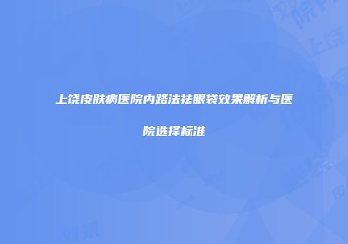 上饶皮肤病医院内路法祛眼袋效果解析与医院选择标准