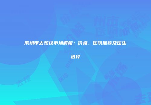 滨州市去颈纹市场解析：价格、医院推荐及医生选择
