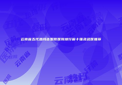 云南省五代热玛吉整形医院排行前十强及名医推荐